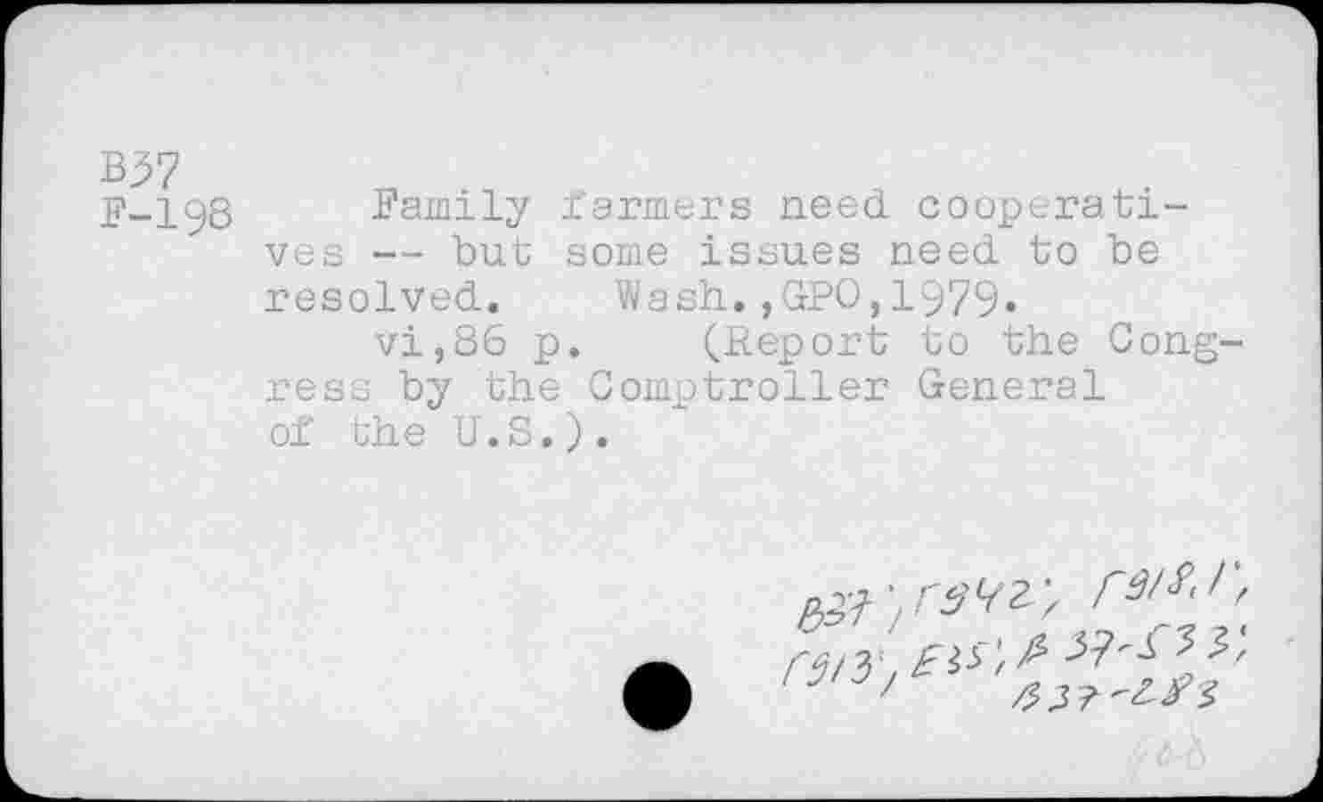 ﻿B37
F-198 Family Farmers need cooperatives — but some issues need to be resolved. Wash.,GPO,1979.
vi,86 p. (Report to the Congress by the Comptroller General of the U.S.).
